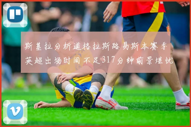 斯基拉分析道格拉斯路易斯本赛季英超出场时间不足317分钟前景堪忧