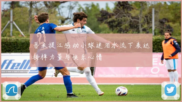 吾米提江感动小球迷泪水流下表达榜样力量与快乐心情