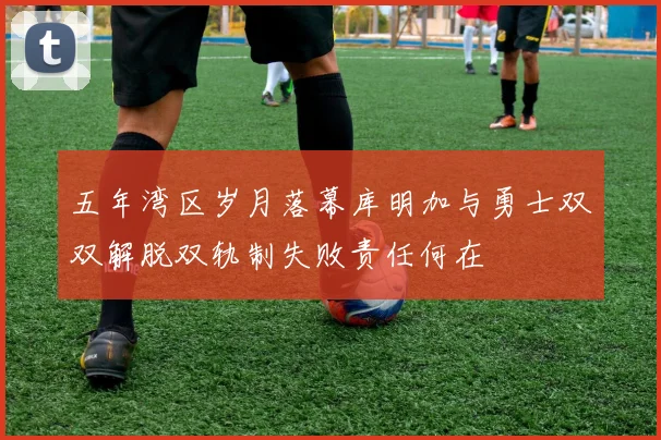 五年湾区岁月落幕库明加与勇士双双解脱双轨制失败责任何在