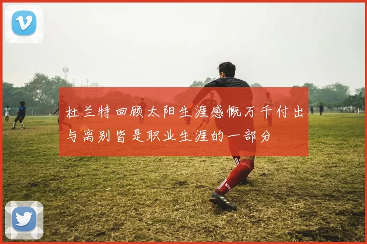 杜兰特回顾太阳生涯感慨万千付出与离别皆是职业生涯的一部分