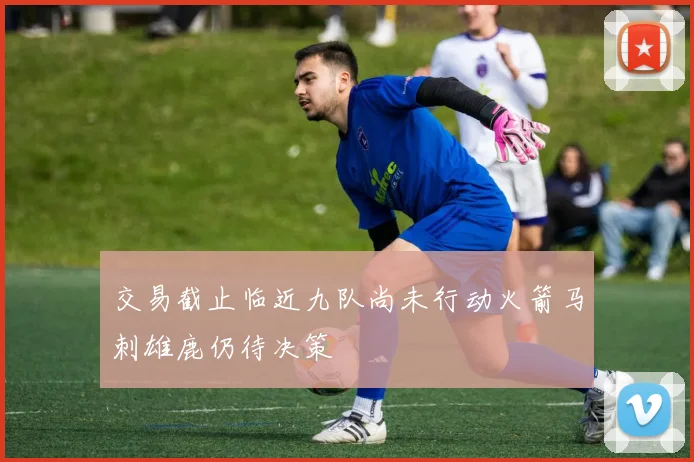 交易截止临近九队尚未行动火箭马刺雄鹿仍待决策