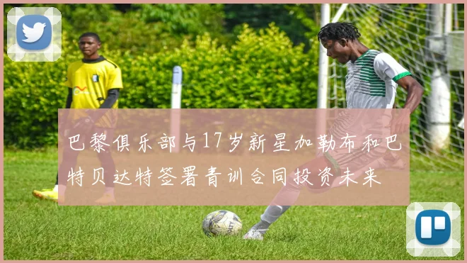 巴黎俱乐部与17岁新星加勒布和巴特贝达特签署青训合同投资未来