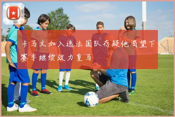 卡马文加入选法国队存疑他渴望下赛季继续效力皇马