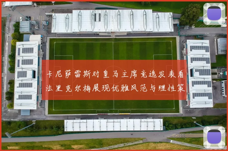 卡尼萨雷斯对皇马主席竞选发表看法里克尔梅展现优雅风范与理性策略