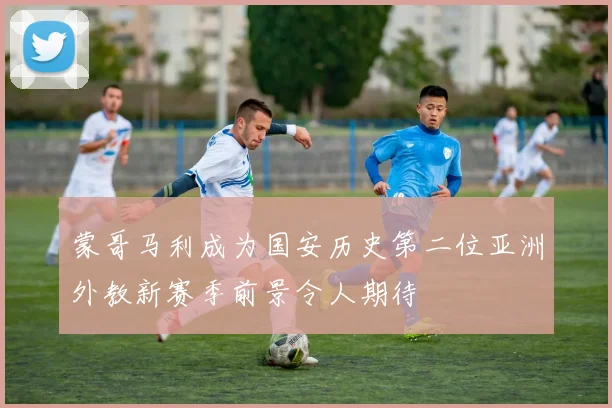 蒙哥马利成为国安历史第二位亚洲外教新赛季前景令人期待
