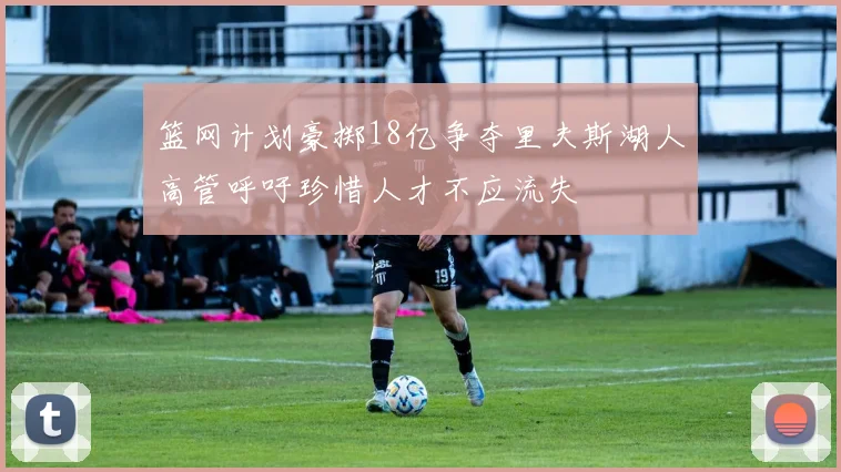 篮网计划豪掷18亿争夺里夫斯湖人高管呼吁珍惜人才不应流失