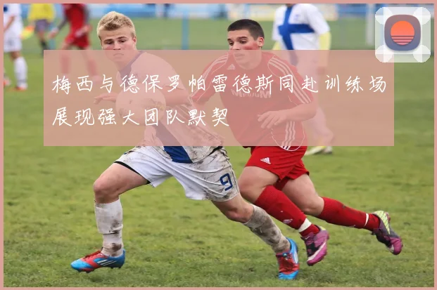 梅西与德保罗帕雷德斯同赴训练场展现强大团队默契