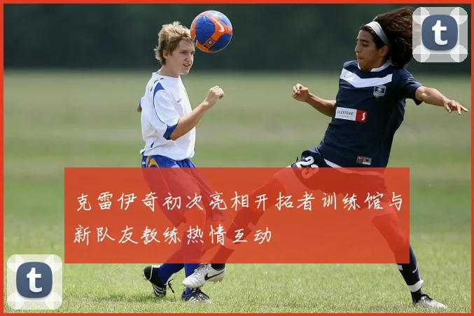 克雷伊奇初次亮相开拓者训练馆与新队友教练热情互动