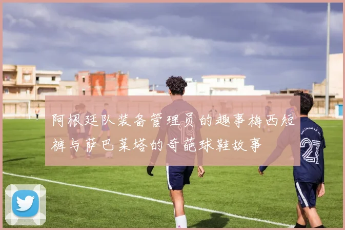 阿根廷队装备管理员的趣事梅西短裤与萨巴莱塔的奇葩球鞋故事