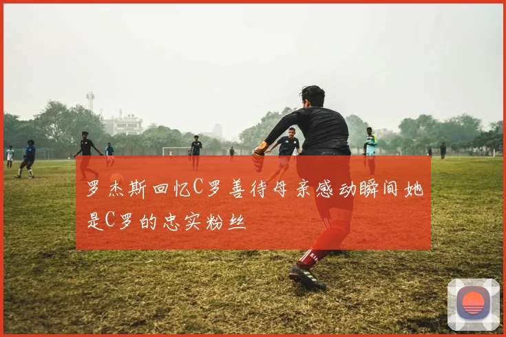 罗杰斯回忆C罗善待母亲感动瞬间她是C罗的忠实粉丝