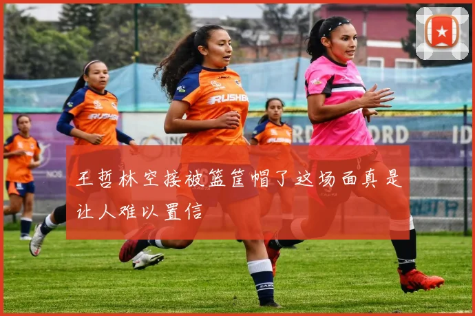 王哲林空接被篮筐帽了这场面真是让人难以置信