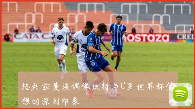 格列兹曼谈偶像坎特与C罗世界杯梦想的深刻印象