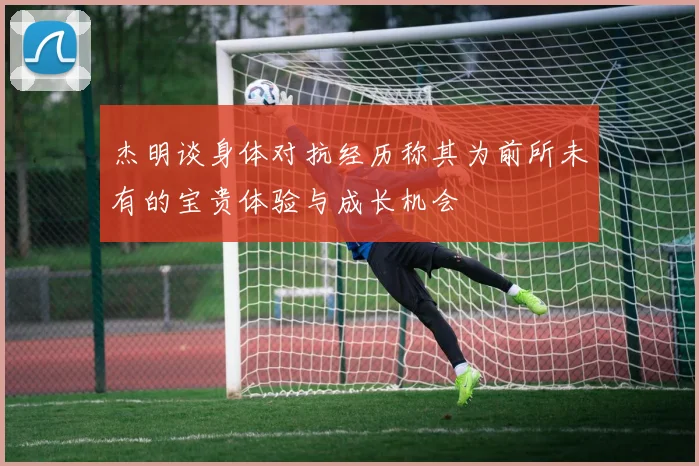 杰明谈身体对抗经历称其为前所未有的宝贵体验与成长机会
