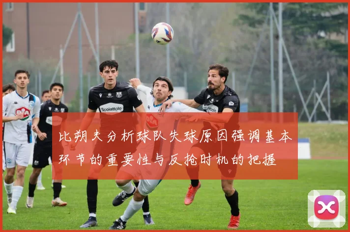 比朔夫分析球队失球原因强调基本环节的重要性与反抢时机的把握