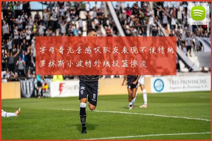 字母哥无奈感叹队友表现不佳特纳罗林斯小波特外线投篮惨淡
